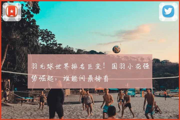 羽毛球世界排名巨变！国羽小花强势崛起，谁能问鼎榜首
