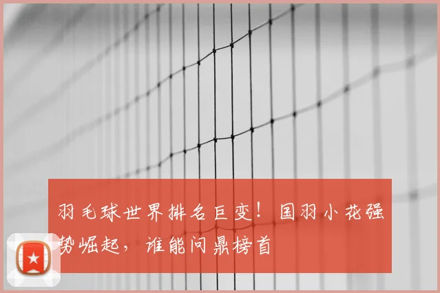 羽毛球世界排名巨变!国羽小花强势崛起,谁能问鼎榜首