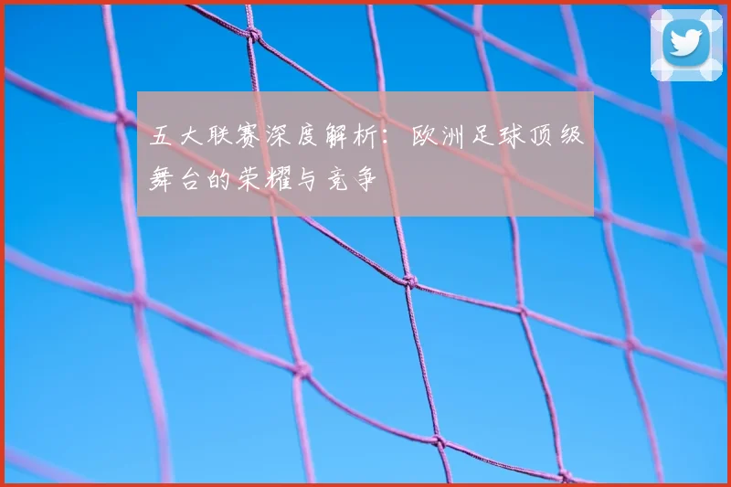 五大联赛深度解析：欧洲足球顶级舞台的荣耀与竞争