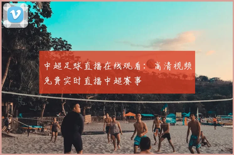 中超足球直播在线观看：高清视频免费实时直播中超赛事