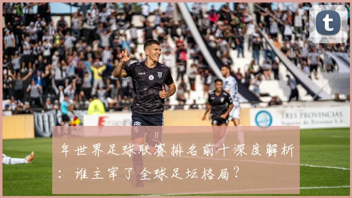 年世界足球联赛排名前十深度解析:谁主宰了全球足坛格局?