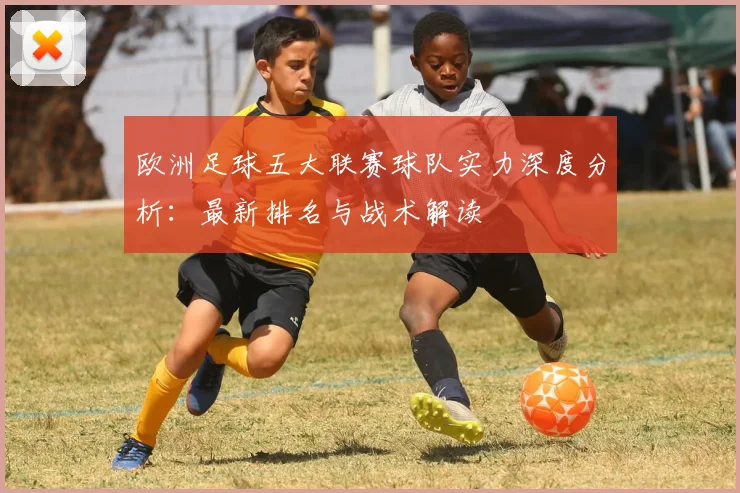 欧洲足球五大联赛球队实力深度分析:最新排名与战术解读