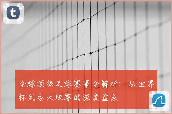 全球顶级足球赛事全解析:从世界杯到各大联赛的深度盘点