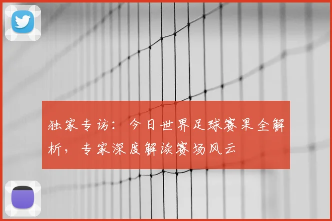 独家专访:今日世界足球赛果全解析,专家深度解读赛场风云